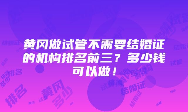 黄冈做试管不需要结婚证的机构排名前三？多少钱可以做！