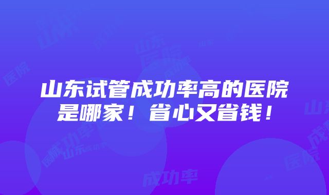 山东试管成功率高的医院是哪家！省心又省钱！