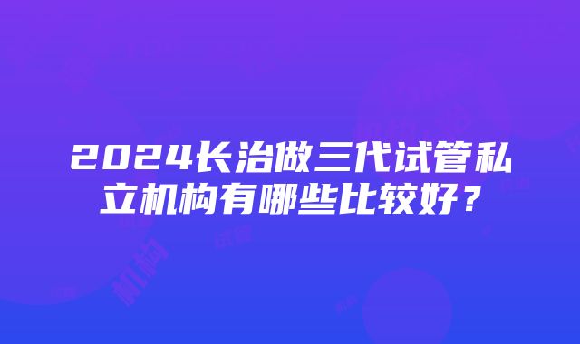 2024长治做三代试管私立机构有哪些比较好？