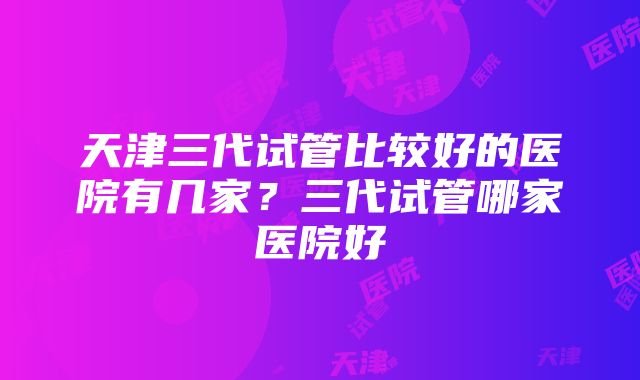 天津三代试管比较好的医院有几家？三代试管哪家医院好