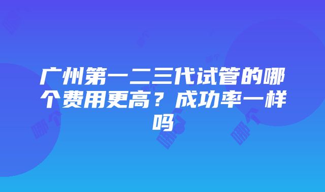 广州第一二三代试管的哪个费用更高？成功率一样吗