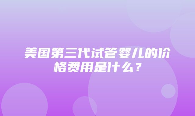 美国第三代试管婴儿的价格费用是什么？