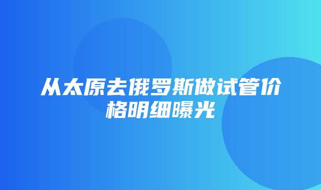 从太原去俄罗斯做试管价格明细曝光