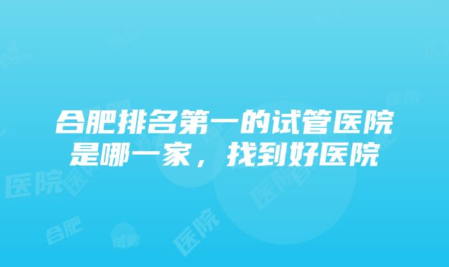 合肥排名第一的试管医院是哪一家，找到好医院