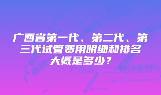 广西省第一代、第二代、第三代试管费用明细和排名大概是多少？