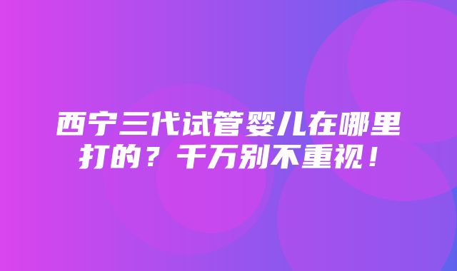 西宁三代试管婴儿在哪里打的？千万别不重视！