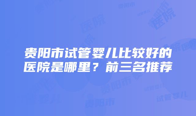 贵阳市试管婴儿比较好的医院是哪里？前三名推荐