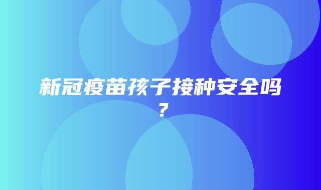 新冠疫苗孩子接种安全吗？