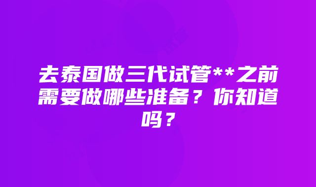 去泰国做三代试管**之前需要做哪些准备？你知道吗？