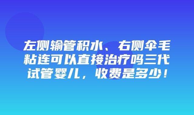 左侧输管积水、右侧伞毛粘连可以直接治疗吗三代试管婴儿，收费是多少！