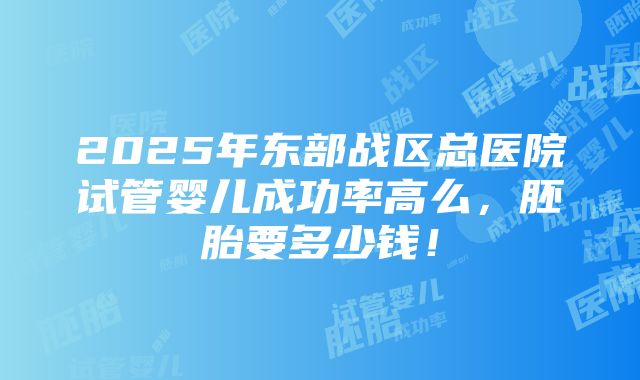 2025年东部战区总医院试管婴儿成功率高么，胚胎要多少钱！