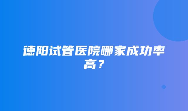 德阳试管医院哪家成功率高？