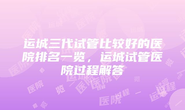 运城三代试管比较好的医院排名一览，运城试管医院过程解答