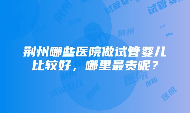 荆州哪些医院做试管婴儿比较好，哪里最贵呢？