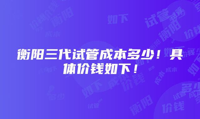 衡阳三代试管成本多少！具体价钱如下！