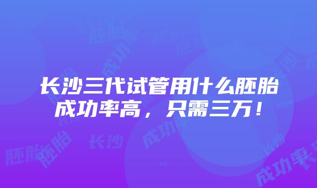 长沙三代试管用什么胚胎成功率高，只需三万！