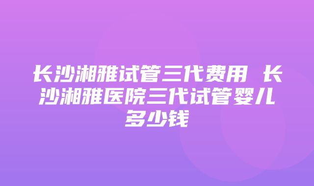 长沙湘雅试管三代费用 长沙湘雅医院三代试管婴儿多少钱