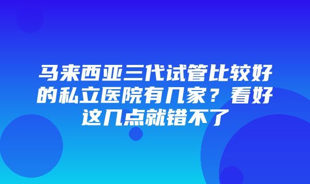 马来西亚三代试管比较好的私立医院有几家？看好这几点就错不了