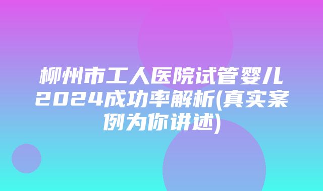 柳州市工人医院试管婴儿2024成功率解析(真实案例为你讲述)