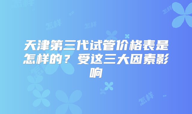 天津第三代试管价格表是怎样的？受这三大因素影响