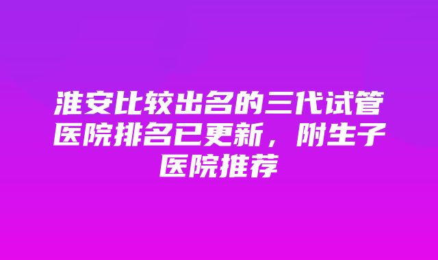 淮安比较出名的三代试管医院排名已更新，附生子医院推荐