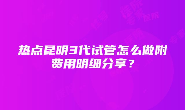 热点昆明3代试管怎么做附费用明细分享？