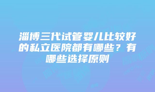 淄博三代试管婴儿比较好的私立医院都有哪些？有哪些选择原则