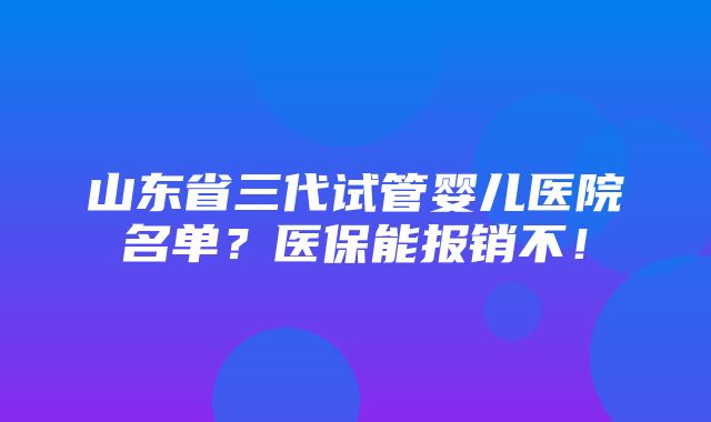 山东省三代试管婴儿医院名单？医保能报销不！