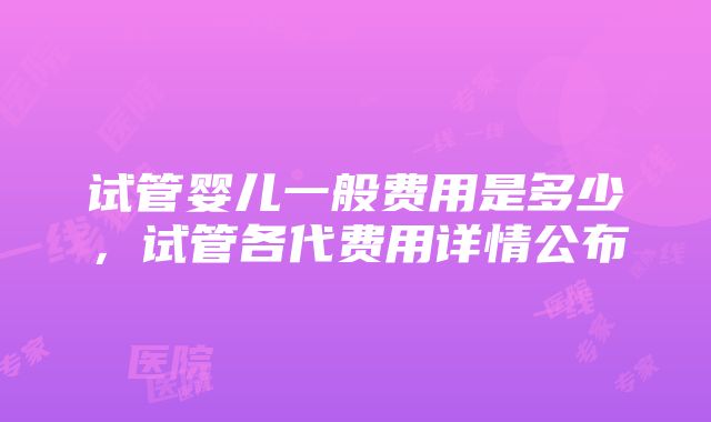 试管婴儿一般费用是多少，试管各代费用详情公布