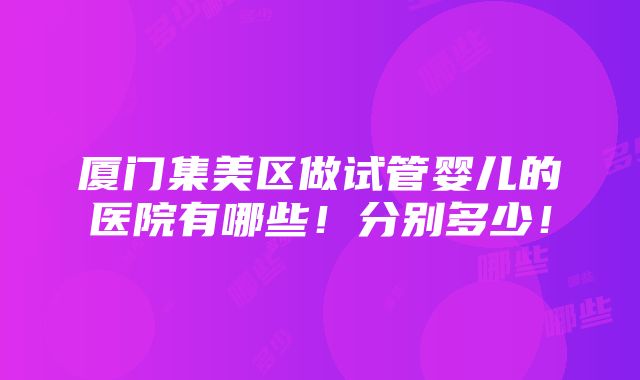 厦门集美区做试管婴儿的医院有哪些！分别多少！