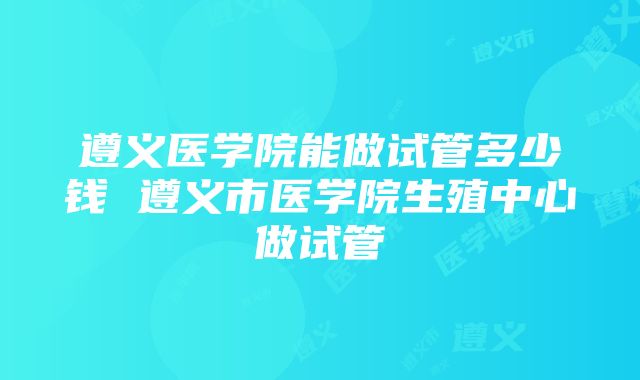 遵义医学院能做试管多少钱 遵义市医学院生殖中心做试管