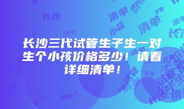 长沙三代试管生子生一对生个小孩价格多少！请看详细清单！