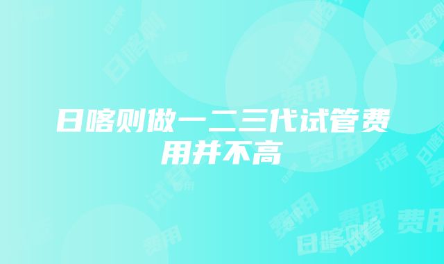 日喀则做一二三代试管费用并不高