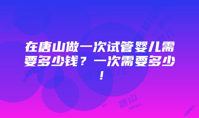 在唐山做一次试管婴儿需要多少钱？一次需要多少！