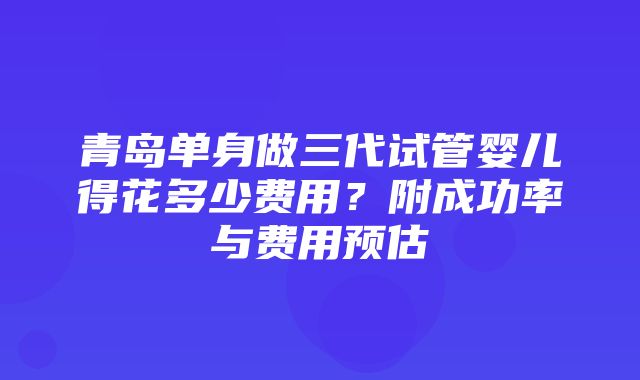 青岛单身做三代试管婴儿得花多少费用？附成功率与费用预估