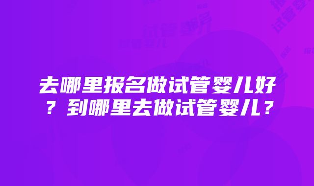 去哪里报名做试管婴儿好？到哪里去做试管婴儿？