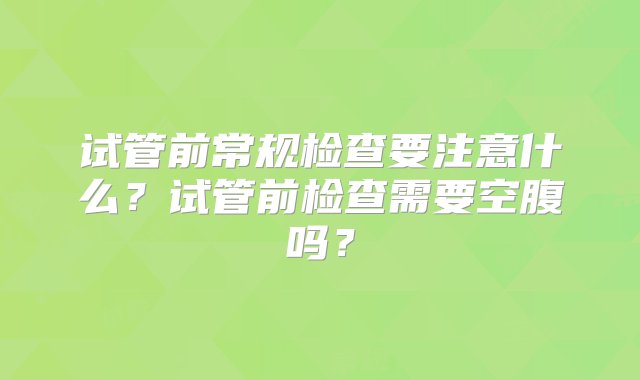 试管前常规检查要注意什么？试管前检查需要空腹吗？