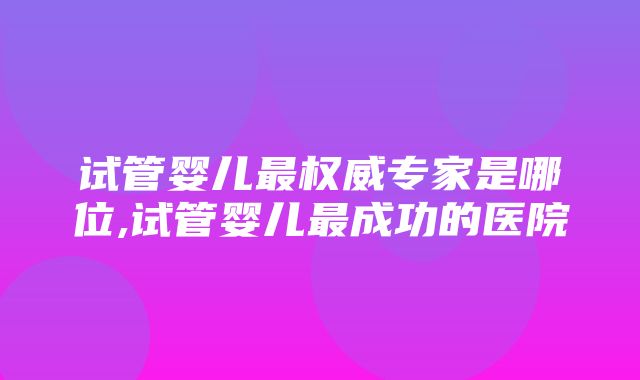 试管婴儿最权威专家是哪位,试管婴儿最成功的医院