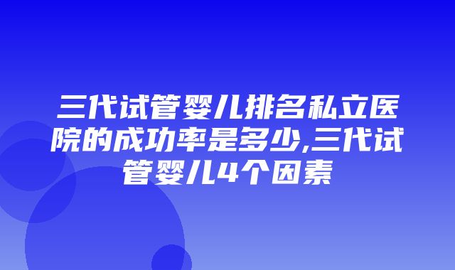 三代试管婴儿排名私立医院的成功率是多少,三代试管婴儿4个因素