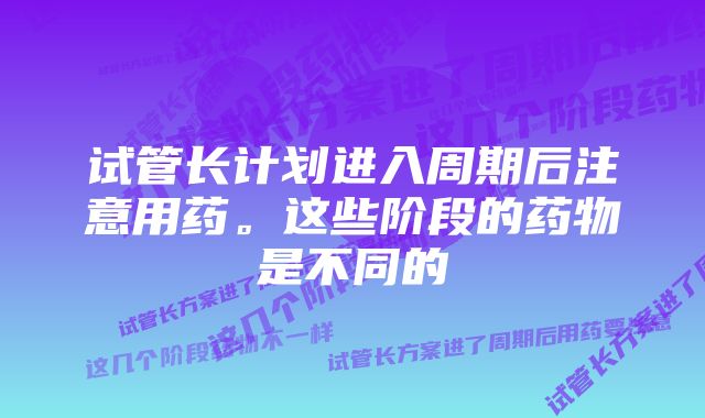 试管长计划进入周期后注意用药。这些阶段的药物是不同的