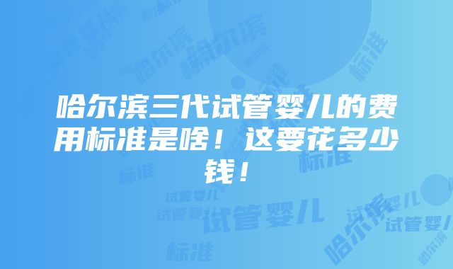 哈尔滨三代试管婴儿的费用标准是啥！这要花多少钱！