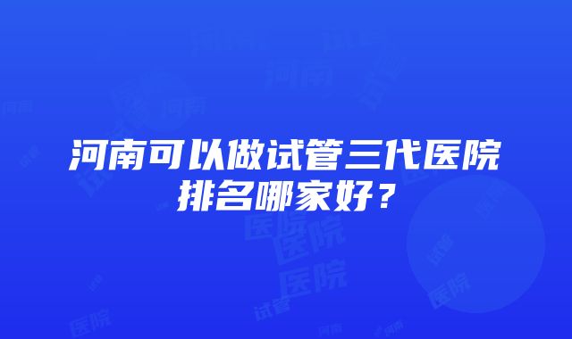 河南可以做试管三代医院排名哪家好？