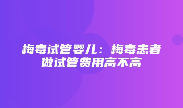 梅毒试管婴儿：梅毒患者做试管费用高不高