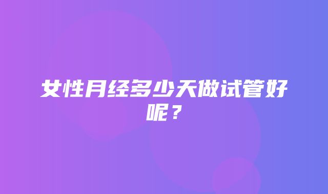 女性月经多少天做试管好呢？