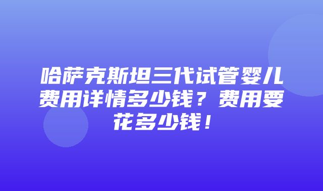 哈萨克斯坦三代试管婴儿费用详情多少钱？费用要花多少钱！