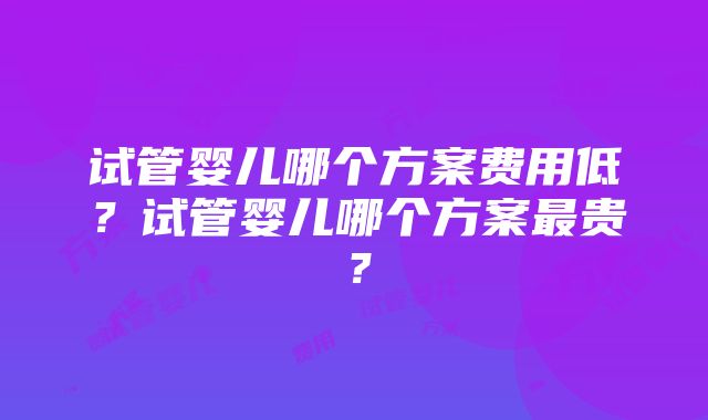 试管婴儿哪个方案费用低？试管婴儿哪个方案最贵？