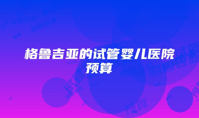 格鲁吉亚的试管婴儿医院预算