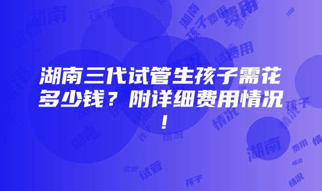 湖南三代试管生孩子需花多少钱？附详细费用情况！