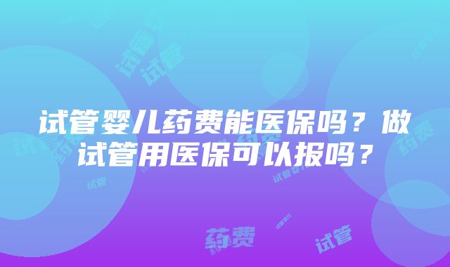 试管婴儿药费能医保吗？做试管用医保可以报吗？