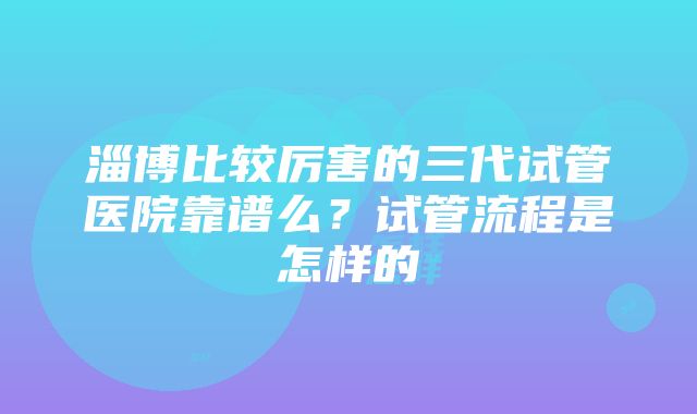 淄博比较厉害的三代试管医院靠谱么？试管流程是怎样的